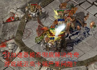 3T加速器能否彻底解决传奇游戏延迟高卡顿严重问题? 3T加速器能否彻底解决传奇游戏延迟高卡顿严重问题?